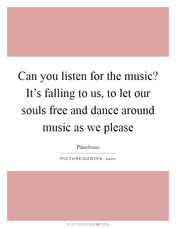 Can you listen for the music? It's falling to us, to let our souls free and dance around music as we please Picture Quote #1