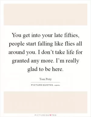 You get into your late fifties, people start falling like flies all around you. I don’t take life for granted any more. I’m really glad to be here Picture Quote #1