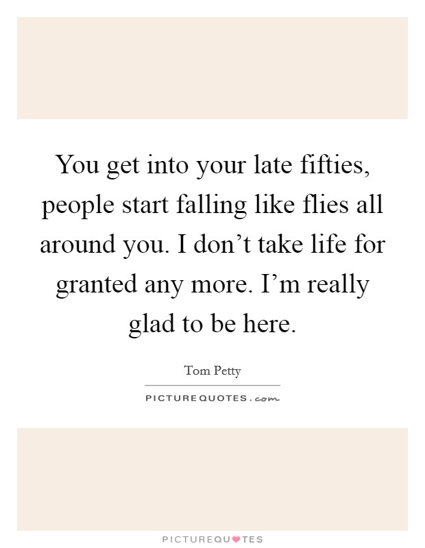 You get into your late fifties, people start falling like flies all around you. I don't take life for granted any more. I'm really glad to be here. Picture Quote #1