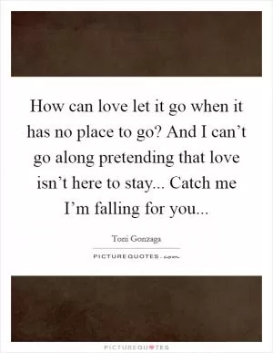 How can love let it go when it has no place to go? And I can’t go along pretending that love isn’t here to stay... Catch me I’m falling for you Picture Quote #1