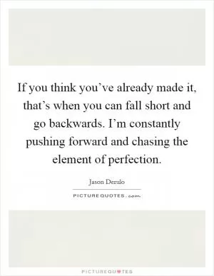 If you think you’ve already made it, that’s when you can fall short and go backwards. I’m constantly pushing forward and chasing the element of perfection Picture Quote #1