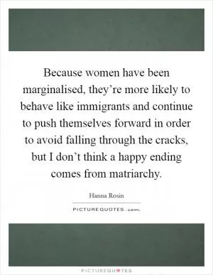 Because women have been marginalised, they’re more likely to behave like immigrants and continue to push themselves forward in order to avoid falling through the cracks, but I don’t think a happy ending comes from matriarchy Picture Quote #1