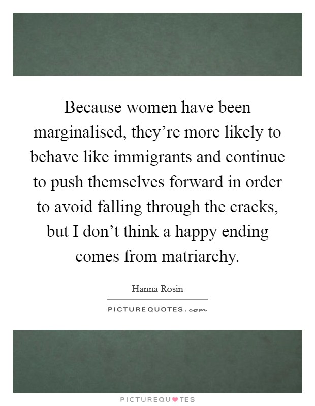 Because women have been marginalised, they're more likely to behave like immigrants and continue to push themselves forward in order to avoid falling through the cracks, but I don't think a happy ending comes from matriarchy. Picture Quote #1