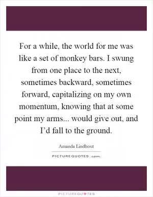 For a while, the world for me was like a set of monkey bars. I swung from one place to the next, sometimes backward, sometimes forward, capitalizing on my own momentum, knowing that at some point my arms... would give out, and I’d fall to the ground Picture Quote #1