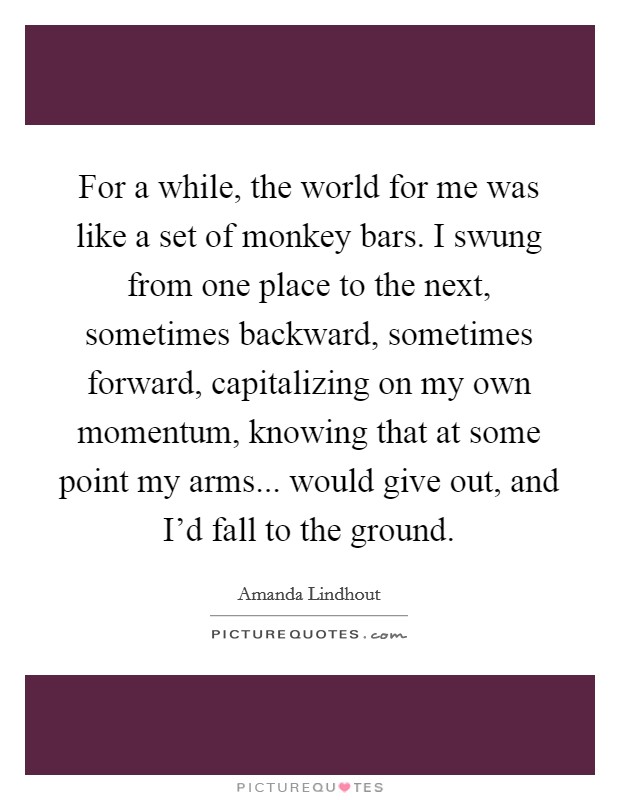 For a while, the world for me was like a set of monkey bars. I swung from one place to the next, sometimes backward, sometimes forward, capitalizing on my own momentum, knowing that at some point my arms... would give out, and I'd fall to the ground. Picture Quote #1