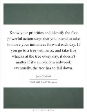Know your priorities and identify the five powerful action steps that you intend to take to move your initiatives forward each day. If you go to a tree with an ax and take five whacks at the tree every day, it doesn’t matter if it’s an oak or a redwood; eventually, the tree has to fall down Picture Quote #1