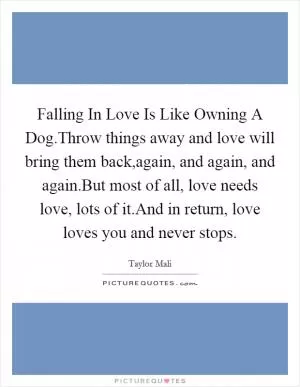 Falling In Love Is Like Owning A Dog.Throw things away and love will bring them back,again, and again, and again.But most of all, love needs love, lots of it.And in return, love loves you and never stops Picture Quote #1