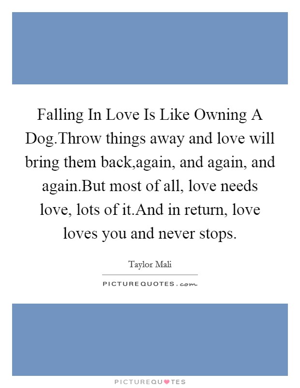 Falling In Love Is Like Owning A Dog.Throw things away and love will bring them back,again, and again, and again.But most of all, love needs love, lots of it.And in return, love loves you and never stops. Picture Quote #1