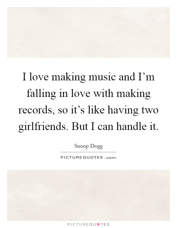 I love making music and I'm falling in love with making records, so it's like having two girlfriends. But I can handle it. Picture Quote #1