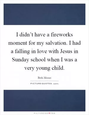 I didn’t have a fireworks moment for my salvation. I had a falling in love with Jesus in Sunday school when I was a very young child Picture Quote #1