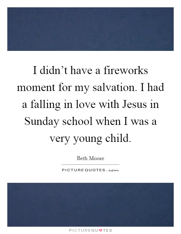 I didn't have a fireworks moment for my salvation. I had a falling in love with Jesus in Sunday school when I was a very young child. Picture Quote #1