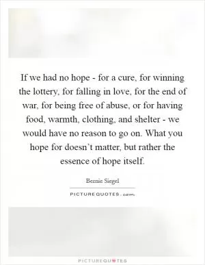 If we had no hope - for a cure, for winning the lottery, for falling in love, for the end of war, for being free of abuse, or for having food, warmth, clothing, and shelter - we would have no reason to go on. What you hope for doesn’t matter, but rather the essence of hope itself Picture Quote #1