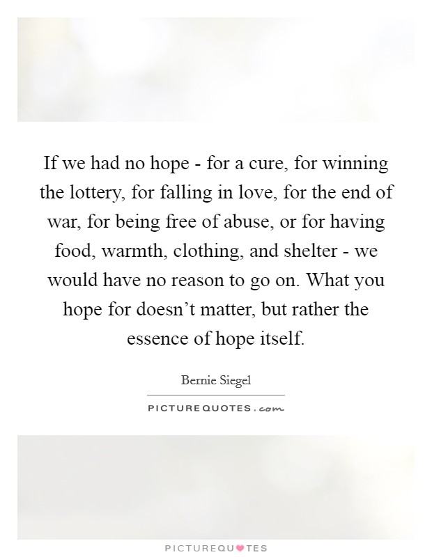 If we had no hope - for a cure, for winning the lottery, for falling in love, for the end of war, for being free of abuse, or for having food, warmth, clothing, and shelter - we would have no reason to go on. What you hope for doesn’t matter, but rather the essence of hope itself Picture Quote #1