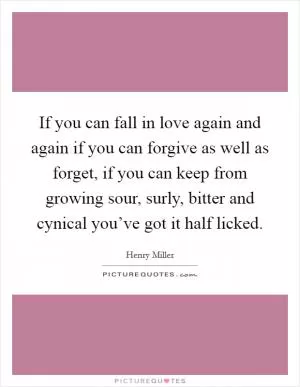 If you can fall in love again and again if you can forgive as well as forget, if you can keep from growing sour, surly, bitter and cynical you’ve got it half licked Picture Quote #1