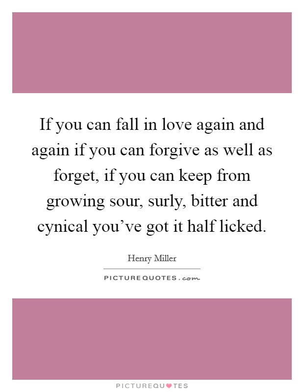 If you can fall in love again and again if you can forgive as well as forget, if you can keep from growing sour, surly, bitter and cynical you've got it half licked. Picture Quote #1