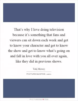 That’s why I love doing television because it’s something that fans and viewers can sit down each week and get to know your character and get to know the show and get to know what’s going on and fall in love with you all over again, like they did in previous shows Picture Quote #1