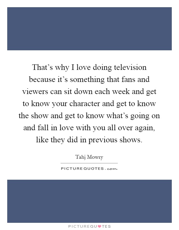 That's why I love doing television because it's something that fans and viewers can sit down each week and get to know your character and get to know the show and get to know what's going on and fall in love with you all over again, like they did in previous shows. Picture Quote #1