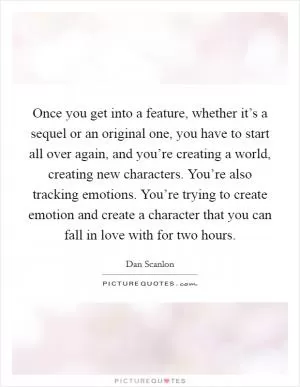 Once you get into a feature, whether it’s a sequel or an original one, you have to start all over again, and you’re creating a world, creating new characters. You’re also tracking emotions. You’re trying to create emotion and create a character that you can fall in love with for two hours Picture Quote #1