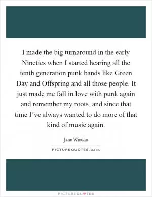 I made the big turnaround in the early Nineties when I started hearing all the tenth generation punk bands like Green Day and Offspring and all those people. It just made me fall in love with punk again and remember my roots, and since that time I’ve always wanted to do more of that kind of music again Picture Quote #1