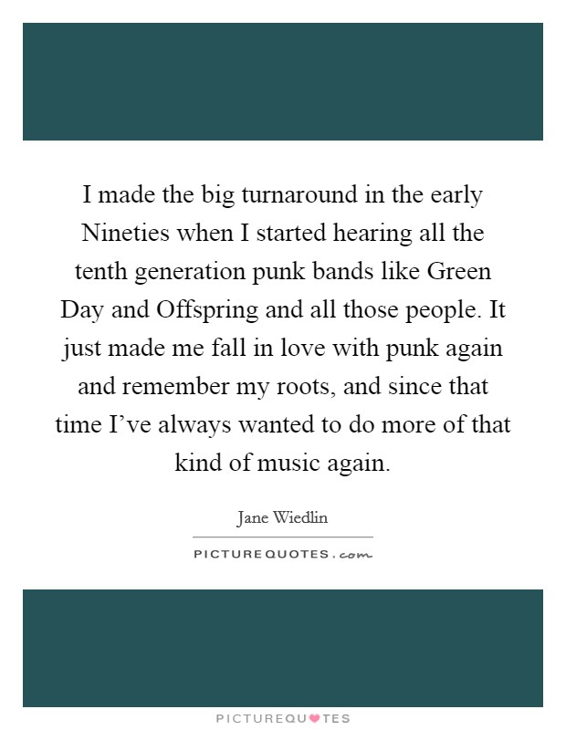 I made the big turnaround in the early Nineties when I started hearing all the tenth generation punk bands like Green Day and Offspring and all those people. It just made me fall in love with punk again and remember my roots, and since that time I've always wanted to do more of that kind of music again. Picture Quote #1