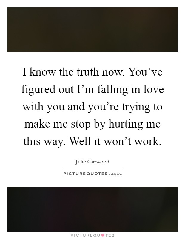 I know the truth now. You've figured out I'm falling in love with you and you're trying to make me stop by hurting me this way. Well it won't work. Picture Quote #1