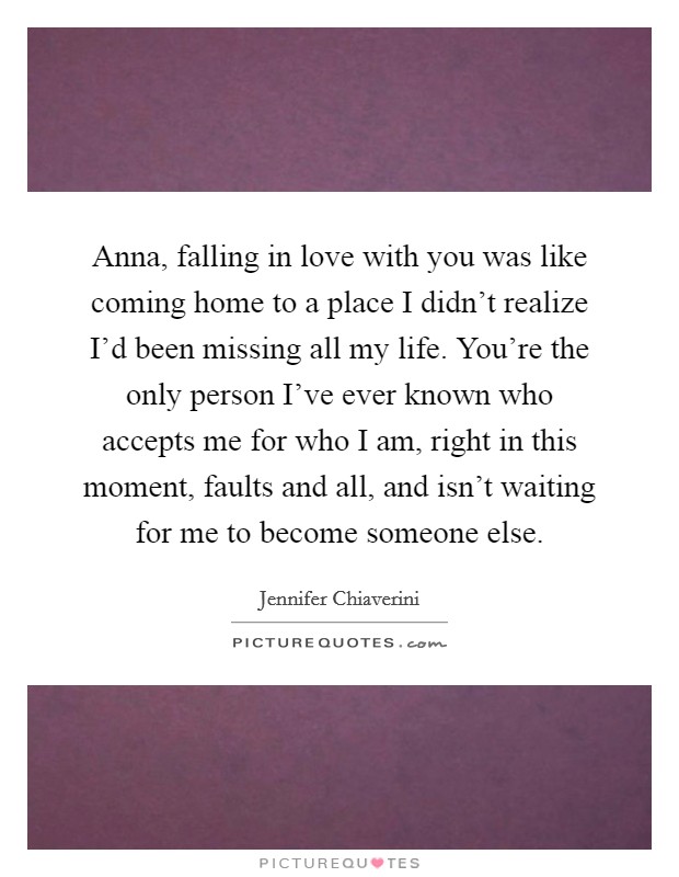 Anna, falling in love with you was like coming home to a place I didn't realize I'd been missing all my life. You're the only person I've ever known who accepts me for who I am, right in this moment, faults and all, and isn't waiting for me to become someone else. Picture Quote #1