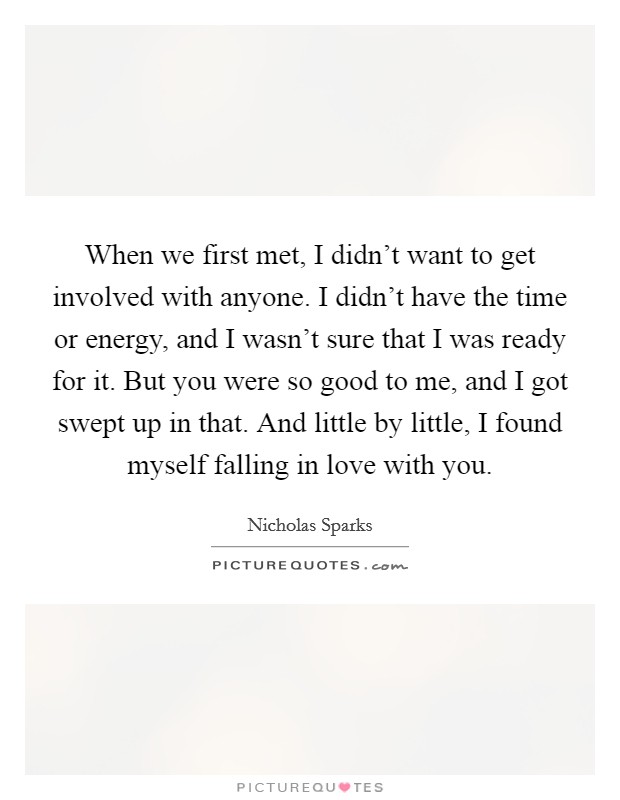 When we first met, I didn't want to get involved with anyone. I didn't have the time or energy, and I wasn't sure that I was ready for it. But you were so good to me, and I got swept up in that. And little by little, I found myself falling in love with you. Picture Quote #1