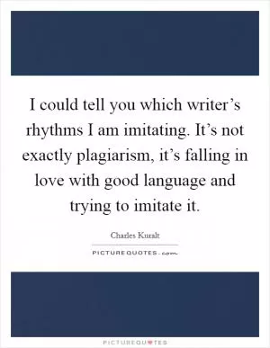 I could tell you which writer’s rhythms I am imitating. It’s not exactly plagiarism, it’s falling in love with good language and trying to imitate it Picture Quote #1