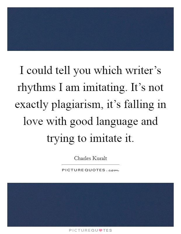 I could tell you which writer's rhythms I am imitating. It's not exactly plagiarism, it's falling in love with good language and trying to imitate it. Picture Quote #1