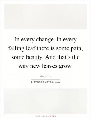 In every change, in every falling leaf there is some pain, some beauty. And that’s the way new leaves grow Picture Quote #1