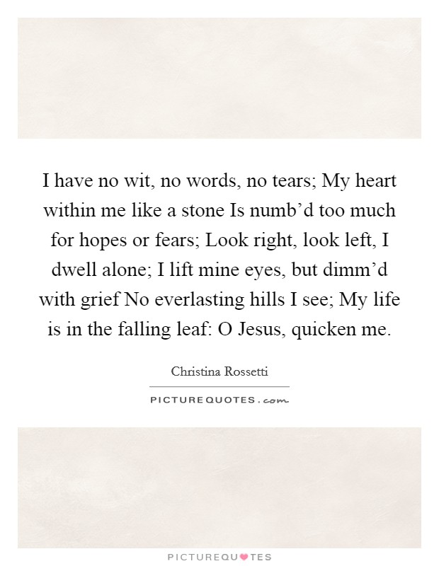 I have no wit, no words, no tears; My heart within me like a stone Is numb'd too much for hopes or fears; Look right, look left, I dwell alone; I lift mine eyes, but dimm'd with grief No everlasting hills I see; My life is in the falling leaf: O Jesus, quicken me. Picture Quote #1