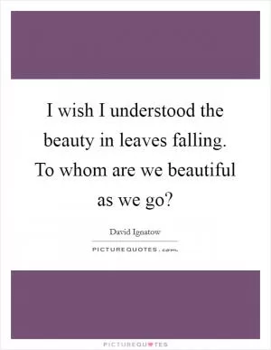 I wish I understood the beauty in leaves falling. To whom are we beautiful as we go? Picture Quote #1