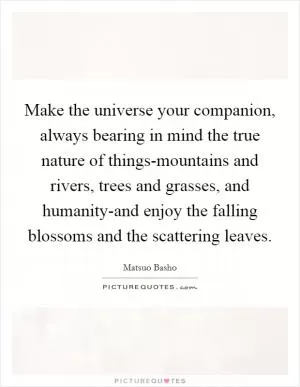 Make the universe your companion, always bearing in mind the true nature of things-mountains and rivers, trees and grasses, and humanity-and enjoy the falling blossoms and the scattering leaves Picture Quote #1