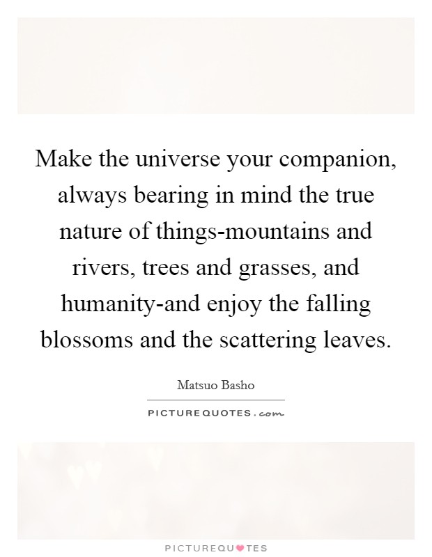 Make the universe your companion, always bearing in mind the true nature of things-mountains and rivers, trees and grasses, and humanity-and enjoy the falling blossoms and the scattering leaves. Picture Quote #1