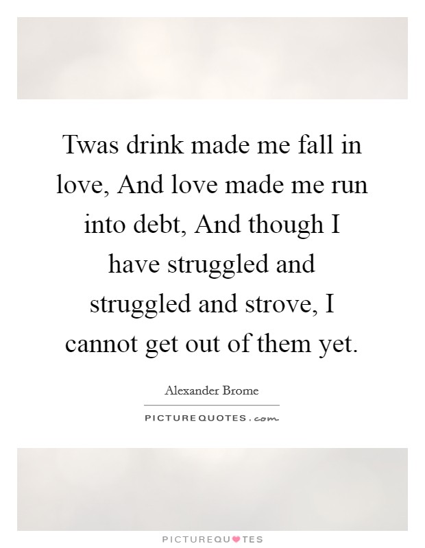 Twas drink made me fall in love, And love made me run into debt, And though I have struggled and struggled and strove, I cannot get out of them yet. Picture Quote #1
