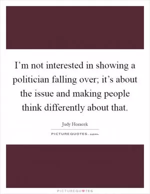 I’m not interested in showing a politician falling over; it’s about the issue and making people think differently about that Picture Quote #1