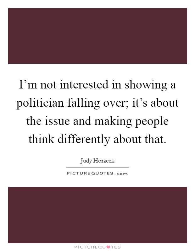 I'm not interested in showing a politician falling over; it's about the issue and making people think differently about that. Picture Quote #1