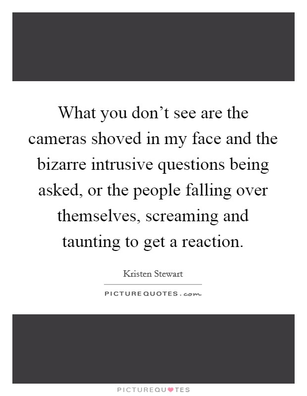 What you don't see are the cameras shoved in my face and the bizarre intrusive questions being asked, or the people falling over themselves, screaming and taunting to get a reaction. Picture Quote #1