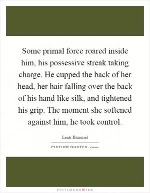 Some primal force roared inside him, his possessive streak taking charge. He cupped the back of her head, her hair falling over the back of his hand like silk, and tightened his grip. The moment she softened against him, he took control Picture Quote #1