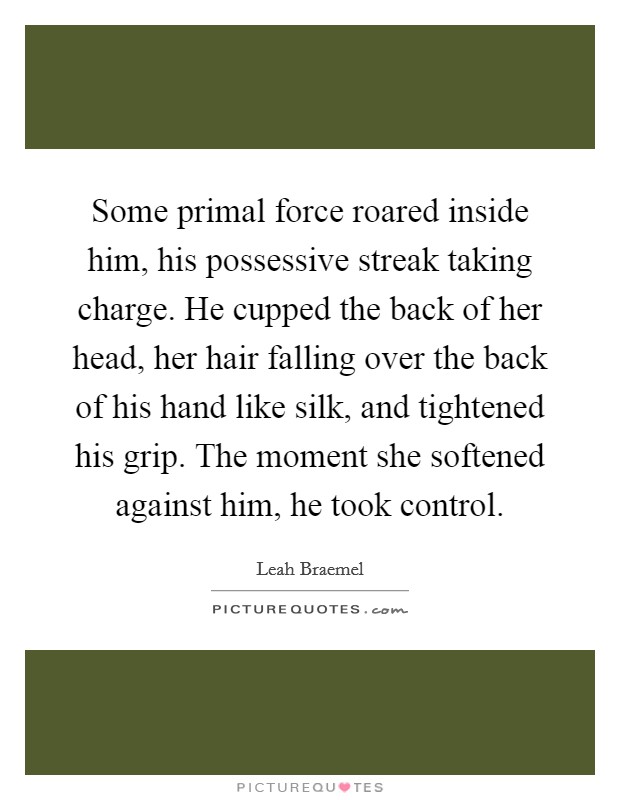 Some primal force roared inside him, his possessive streak taking charge. He cupped the back of her head, her hair falling over the back of his hand like silk, and tightened his grip. The moment she softened against him, he took control. Picture Quote #1