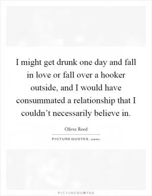 I might get drunk one day and fall in love or fall over a hooker outside, and I would have consummated a relationship that I couldn’t necessarily believe in Picture Quote #1