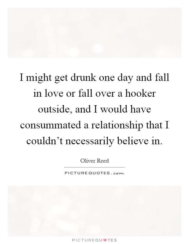 I might get drunk one day and fall in love or fall over a hooker outside, and I would have consummated a relationship that I couldn't necessarily believe in. Picture Quote #1