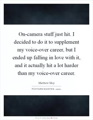 On-camera stuff just hit. I decided to do it to supplement my voice-over career, but I ended up falling in love with it, and it actually hit a lot harder than my voice-over career Picture Quote #1