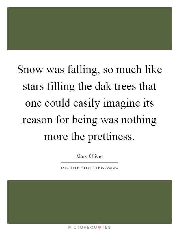 Snow was falling, so much like stars filling the dak trees that one could easily imagine its reason for being was nothing more the prettiness. Picture Quote #1