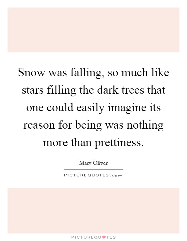 Snow was falling, so much like stars filling the dark trees that one could easily imagine its reason for being was nothing more than prettiness. Picture Quote #1