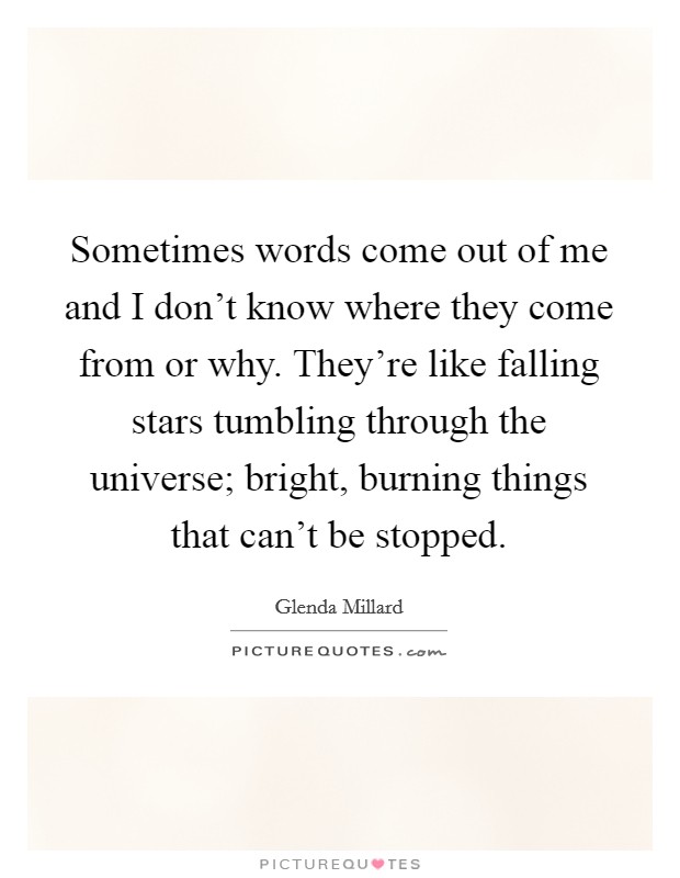 Sometimes words come out of me and I don't know where they come from or why. They're like falling stars tumbling through the universe; bright, burning things that can't be stopped. Picture Quote #1