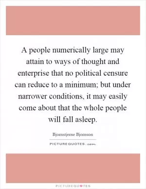 A people numerically large may attain to ways of thought and enterprise that no political censure can reduce to a minimum; but under narrower conditions, it may easily come about that the whole people will fall asleep Picture Quote #1