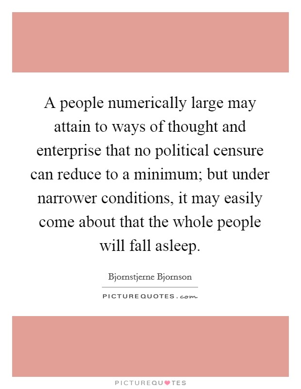 A people numerically large may attain to ways of thought and enterprise that no political censure can reduce to a minimum; but under narrower conditions, it may easily come about that the whole people will fall asleep. Picture Quote #1