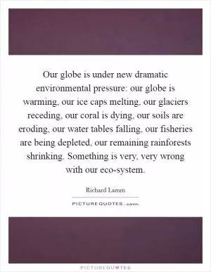 Our globe is under new dramatic environmental pressure: our globe is warming, our ice caps melting, our glaciers receding, our coral is dying, our soils are eroding, our water tables falling, our fisheries are being depleted, our remaining rainforests shrinking. Something is very, very wrong with our eco-system Picture Quote #1