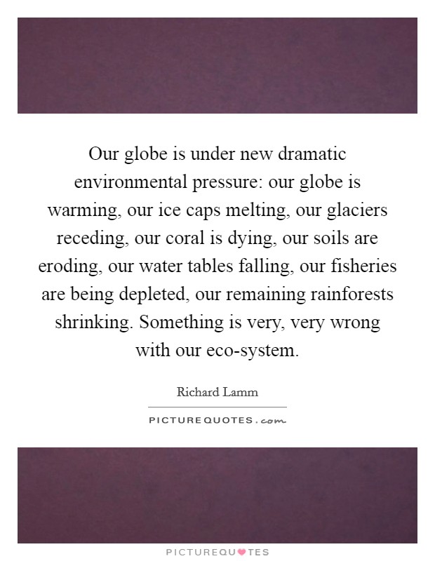 Our globe is under new dramatic environmental pressure: our globe is warming, our ice caps melting, our glaciers receding, our coral is dying, our soils are eroding, our water tables falling, our fisheries are being depleted, our remaining rainforests shrinking. Something is very, very wrong with our eco-system. Picture Quote #1